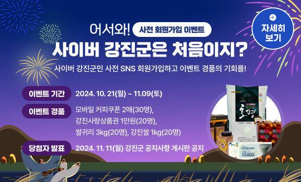 사전 회원가입 이벤트 어서와! 사이버 강진군은 처음이지? 사이버 강진군민 사전 SNS 회원가입하고 이벤트 경품의 기회를! 이벤트 기간:2024. 10. 21(월) ~ 11.09(토) 이벤트 경품:모바일 커피쿠폰 2매(30명), 쌀귀리 3kg(20명), 강진쌀 10kg(20명), 강진사랑상품권 1만원(20명) 당첨자 발표: 11.11.(월) 강진군 공지사항 게시판 공지​ 자세히 보기