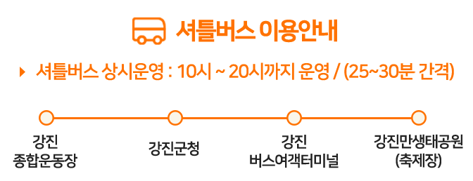 셔틀버스 이용안내 셔틀버스 상시운영 10시 ~ 20시까지 운영 / (25~30분 간격)  - 강진종합운동장 - 강진군청 - 강진버스여객터미널 - 강진만생태공원(축제장)